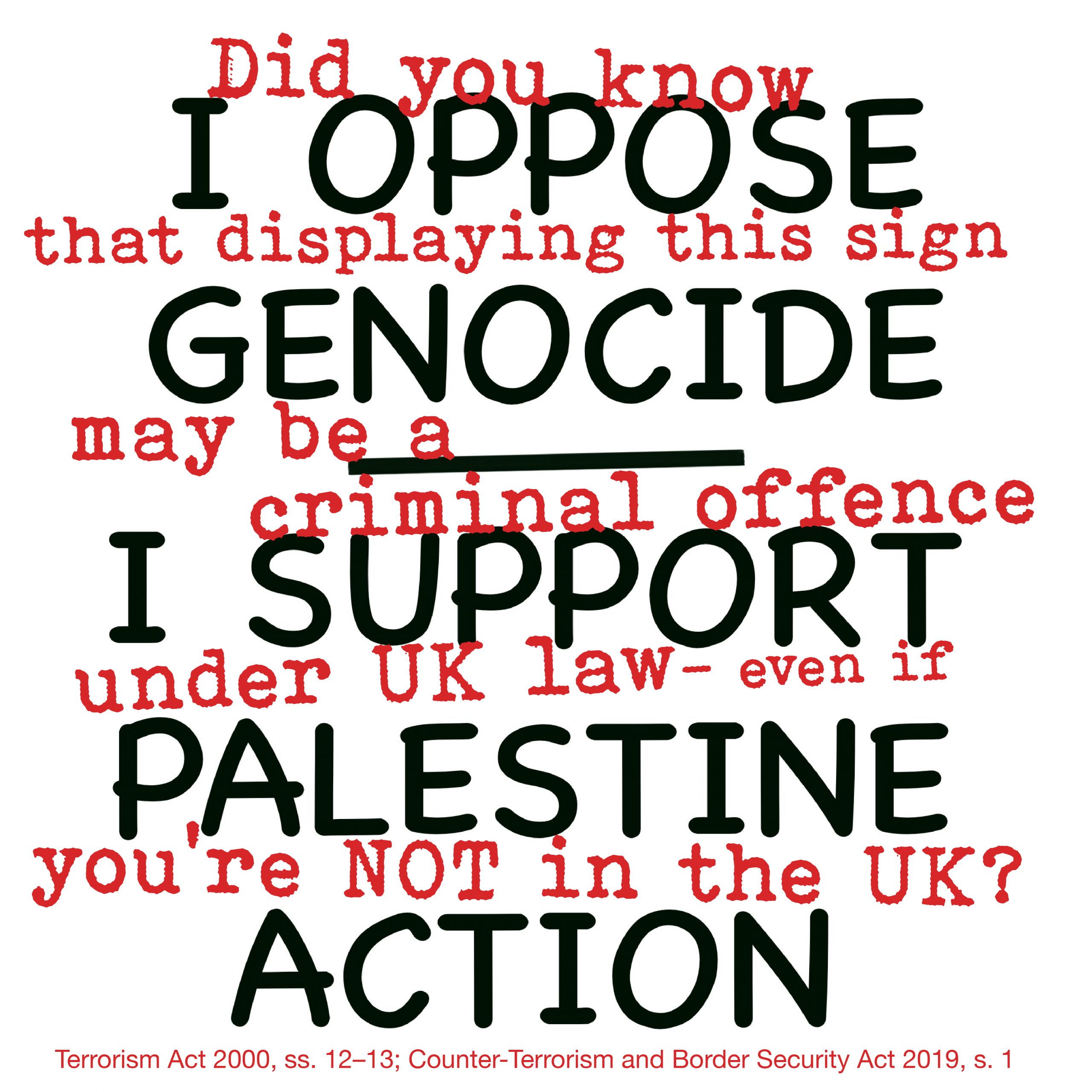 A graphic combining two layers of text. In large black sans-serif lettering, the protest slogan: "I Oppose Genocide — I Support Palestine Action." Interwoven in smaller red typewriter-style text, a legal warning: "Did you know that displaying this sign may be a criminal offence under UK law — even if you're not in the UK?" A footnote in small red text along the bottom reads: "Terrorism Act 2000, ss. 12–13; Counter-Terrorism and Border Security Act 2019, s. 1."