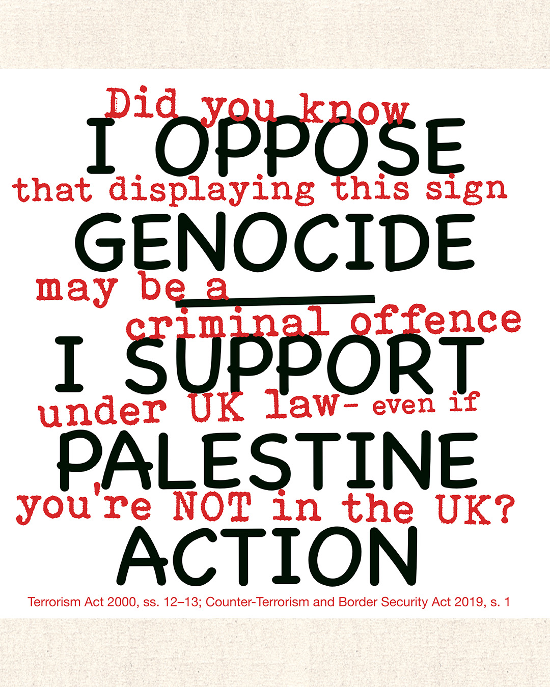 A graphic combining two layers of text. In large black sans-serif lettering, the protest slogan: "I Oppose Genocide — I Support Palestine Action." Interwoven in smaller red typewriter-style text, a legal warning: "Did you know that displaying this sign may be a criminal offence under UK law — even if you're not in the UK?" A footnote in small red text along the bottom reads: "Terrorism Act 2000, ss. 12–13; Counter-Terrorism and Border Security Act 2019, s. 1."