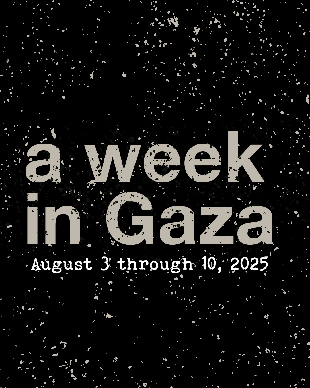 A stark, portrait-format graphic with a black background overlaid with a heavy distressed texture suggesting dust, ash, or debris scattered across the surface. Large, bold sans-serif lettering in a muted sand or stone colour dominates the centre, reading "a week in Gaza" across two lines. Below, in smaller white typewriter-style monospace font, a subtitle reads "August 3 through 10, 2025." The overall aesthetic is sombre and documentary in tone, evoking rubble or destruction.